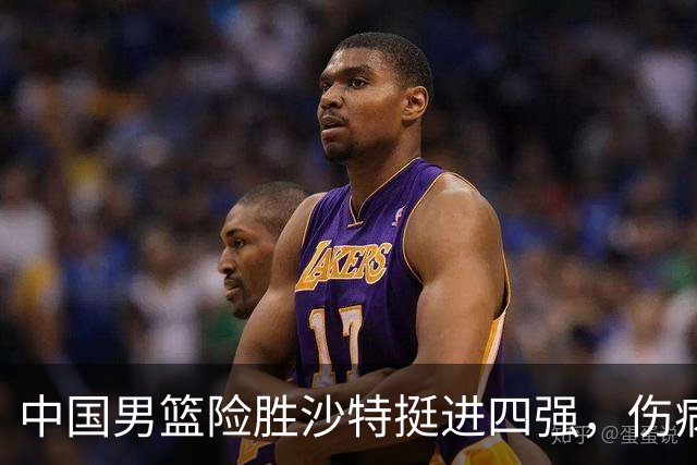中国男篮险胜沙特挺进四强，伤病影响表现引发讨论